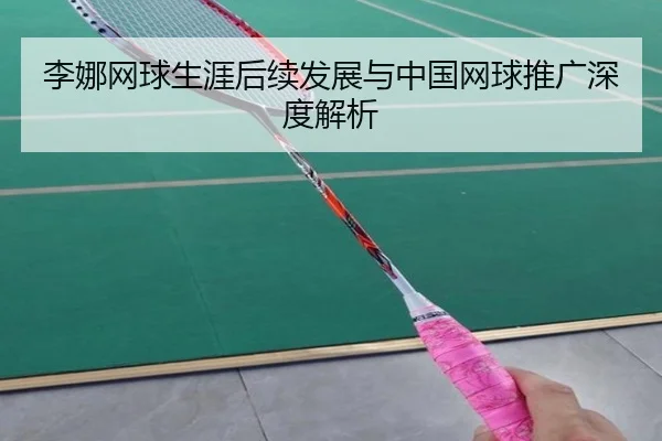 李娜网球生涯后续发展与中国网球推广深度解析